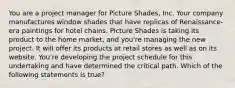 You are a project manager for Picture Shades, Inc. Your company manufactures window shades that have replicas of Renaissance-era paintings for hotel chains. Picture Shades is taking its product to the home market, and you're managing the new project. It will offer its products at retail stores as well as on its website. You're developing the project schedule for this undertaking and have determined the critical path. Which of the following statements is true?