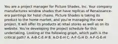 You are a project manager for Picture Shades, Inc. Your company manufactures window shades that have replicas of Renaissance-era paintings for hotel chains. Picture Shades is taking its product to the home market, and you're managing the new project. It will offer its products at retail stores as well as on its website. You're developing the project schedule for this undertaking. Looking at the following graph, which path is the critical path? A. A-B-C-E-H B. A-D-E-H C. A-F-G-H D. A-F-G-E-H