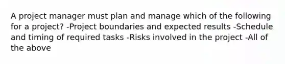 A project manager must plan and manage which of the following for a project? -Project boundaries and expected results -Schedule and timing of required tasks -Risks involved in the project -All of the above