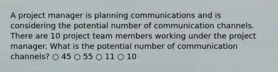 A project manager is planning communications and is considering the potential number of communication channels. There are 10 project team members working under the project manager. What is the potential number of communication channels? ○ 45 ○ 55 ○ 11 ○ 10