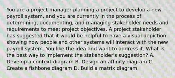 You are a project manager planning a project to develop a new payroll system, and you are currently in the process of determining, documenting, and managing stakeholder needs and requirements to meet project objectives. A project stakeholder has suggested that it would be helpful to have a visual depiction showing how people and other systems will interact with the new payroll system. You like the idea and want to address it. What is the best way to implement the stakeholder's suggestion? A. Develop a context diagram B. Design an affinity diagram C. Create a fishbone diagram D. Build a matrix diagram