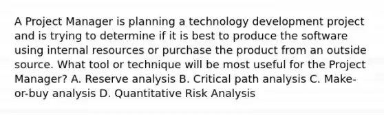 A Project Manager is planning a technology development project and is trying to determine if it is best to produce the software using internal resources or purchase the product from an outside source. What tool or technique will be most useful for the Project Manager? A. Reserve analysis B. Critical path analysis C. Make-or-buy analysis D. Quantitative Risk Analysis