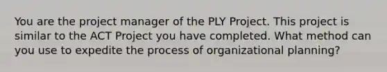 You are the project manager of the PLY Project. This project is similar to the ACT Project you have completed. What method can you use to expedite the process of organizational planning?