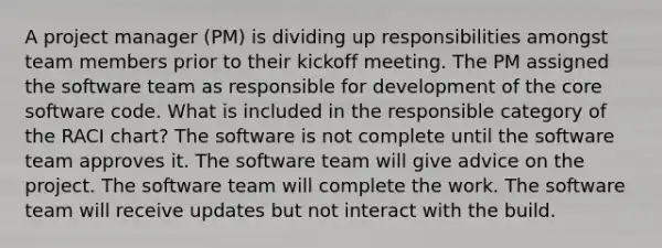 A project manager (PM) is dividing up responsibilities amongst team members prior to their kickoff meeting. The PM assigned the software team as responsible for development of the core software code. What is included in the responsible category of the RACI chart? The software is not complete until the software team approves it. The software team will give advice on the project. The software team will complete the work. The software team will receive updates but not interact with the build.