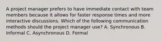 A project manager prefers to have immediate contact with team members because it allows for faster response times and more interactive discussions. Which of the following communication methods should the project manager use? A. Synchronous B. Informal C. Asynchronous D. Formal