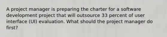 A project manager is preparing the charter for a software development project that will outsource 33 percent of user interface (UI) evaluation. What should the project manager do first?