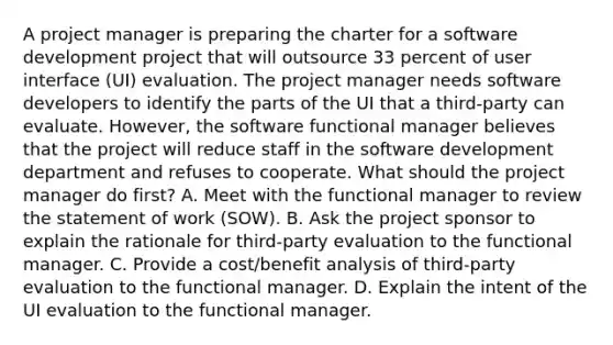 A project manager is preparing the charter for a software development project that will outsource 33 percent of user interface (UI) evaluation. The project manager needs software developers to identify the parts of the UI that a third-party can evaluate. However, the software functional manager believes that the project will reduce staff in the software development department and refuses to cooperate. What should the project manager do first? A. Meet with the functional manager to review the statement of work (SOW). B. Ask the project sponsor to explain the rationale for third-party evaluation to the functional manager. C. Provide a cost/benefit analysis of third-party evaluation to the functional manager. D. Explain the intent of the UI evaluation to the functional manager.