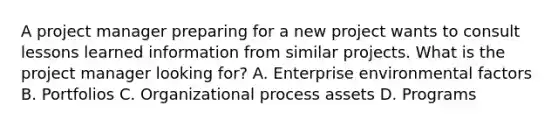 A project manager preparing for a new project wants to consult lessons learned information from similar projects. What is the project manager looking for? A. Enterprise environmental factors B. Portfolios C. Organizational process assets D. Programs