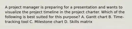 A project manager is preparing for a presentation and wants to visualize the project timeline in the project charter. Which of the following is best suited for this purpose? A. Gantt chart B. Time-tracking tool C. Milestone chart D. Skills matrix