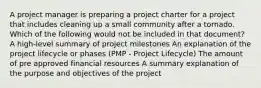 A project manager is preparing a project charter for a project that includes cleaning up a small community after a tornado. Which of the following would not be included in that document? A high-level summary of project milestones An explanation of the project lifecycle or phases (PMP - Project Lifecycle) The amount of pre approved financial resources A summary explanation of the purpose and objectives of the project