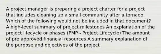 A project manager is preparing a project charter for a project that includes cleaning up a small community after a tornado. Which of the following would not be included in that document? A high-level summary of project milestones An explanation of the project lifecycle or phases (PMP - Project Lifecycle) The amount of pre approved financial resources A summary explanation of the purpose and objectives of the project