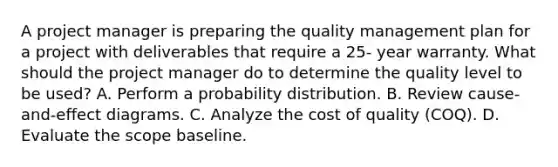 A project manager is preparing the quality management plan for a project with deliverables that require a 25- year warranty. What should the project manager do to determine the quality level to be used? A. Perform a probability distribution. B. Review cause-and-effect diagrams. C. Analyze the cost of quality (COQ). D. Evaluate the scope baseline.