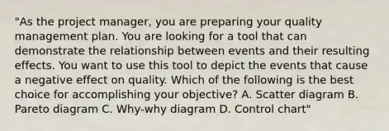 "As the project manager, you are preparing your quality management plan. You are looking for a tool that can demonstrate the relationship between events and their resulting effects. You want to use this tool to depict the events that cause a negative effect on quality. Which of the following is the best choice for accomplishing your objective? A. Scatter diagram B. Pareto diagram C. Why-why diagram D. Control chart"