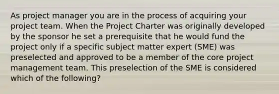 As project manager you are in the process of acquiring your project team. When the Project Charter was originally developed by the sponsor he set a prerequisite that he would fund the project only if a specific subject matter expert (SME) was preselected and approved to be a member of the core project management team. This preselection of the SME is considered which of the following?