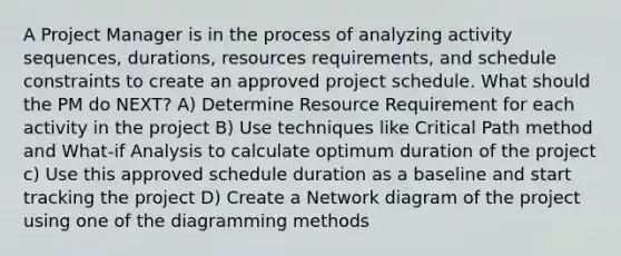 A Project Manager is in the process of analyzing activity sequences, durations, resources requirements, and schedule constraints to create an approved project schedule. What should the PM do NEXT? A) Determine Resource Requirement for each activity in the project B) Use techniques like Critical Path method and What-if Analysis to calculate optimum duration of the project c) Use this approved schedule duration as a baseline and start tracking the project D) Create a Network diagram of the project using one of the diagramming methods