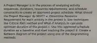 A Project Manager is in the process of analyzing activity sequences, durations, resources requirements, and schedule constraints to create an approved project schedule. What should the Project Manager do NEXT? a. Determine Resource Requirement for each activity in the project b. Use techniques like Critical Path method and What-if Analysis to calculate optimum duration of the project c. Use this approved schedule duration as a baseline and start tracking the project d. Create a Network diagram of the project using one of the diagramming methods