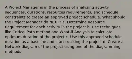 A Project Manager is in the process of analyzing activity sequences, durations, resources requirements, and schedule constraints to create an approved project schedule. What should the Project Manager do NEXT? a. Determine Resource Requirement for each activity in the project b. Use techniques like Critical Path method and What-if Analysis to calculate optimum duration of the project c. Use this approved schedule duration as a baseline and start tracking the project d. Create a Network diagram of the project using one of the diagramming methods