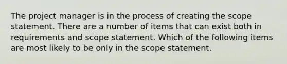 The project manager is in the process of creating the scope statement. There are a number of items that can exist both in requirements and scope statement. Which of the following items are most likely to be only in the scope statement.