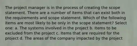 The project manager is in the process of creating the scope statement. There are a number of items that can exist both in the requirements and scope statement. Which of the following items are most likely to be only in the scope statement? Select one: a. The systems involved in the project b. Items to be excluded from the project c. Items that are required for the project d. The areas of the company impacted by the project