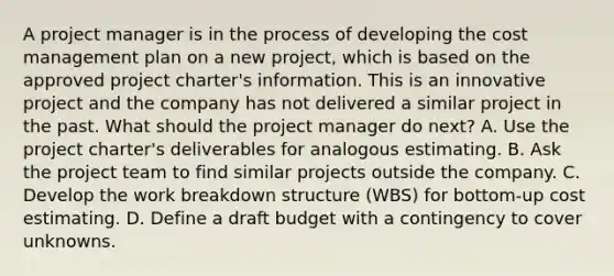 A project manager is in the process of developing the cost management plan on a new project, which is based on the approved project charter's information. This is an innovative project and the company has not delivered a similar project in the past. What should the project manager do next? A. Use the project charter's deliverables for analogous estimating. B. Ask the project team to find similar projects outside the company. C. Develop the work breakdown structure (WBS) for bottom-up cost estimating. D. Define a draft budget with a contingency to cover unknowns.