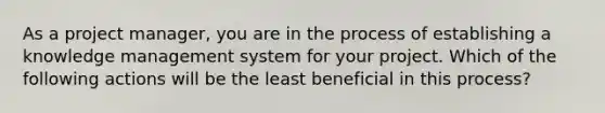 As a project manager, you are in the process of establishing a knowledge management system for your project. Which of the following actions will be the least beneficial in this process?