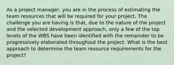 As a project manager, you are in the process of estimating the team resources that will be required for your project. The challenge you are having is that, due to the nature of the project and the selected development approach, only a few of the top levels of the WBS have been identified with the remainder to be progressively elaborated throughout the project. What is the best approach to determine the team resource requirements for the project?