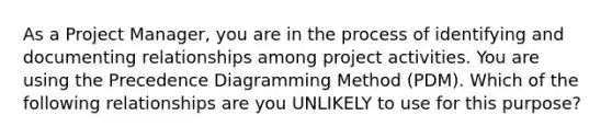 As a Project Manager, you are in the process of identifying and documenting relationships among project activities. You are using the Precedence Diagramming Method (PDM). Which of the following relationships are you UNLIKELY to use for this purpose?