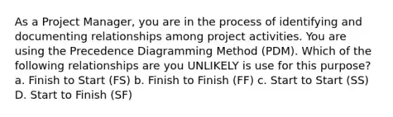 As a Project Manager, you are in the process of identifying and documenting relationships among project activities. You are using the Precedence Diagramming Method (PDM). Which of the following relationships are you UNLIKELY is use for this purpose? a. Finish to Start (FS) b. Finish to Finish (FF) c. Start to Start (SS) D. Start to Finish (SF)