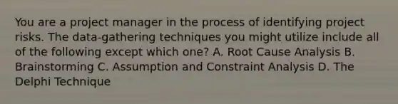 You are a project manager in the process of identifying project risks. The data-gathering techniques you might utilize include all of the following except which one? A. Root Cause Analysis B. Brainstorming C. Assumption and Constraint Analysis D. The Delphi Technique