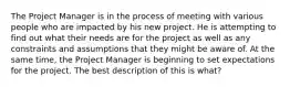 The Project Manager is in the process of meeting with various people who are impacted by his new project. He is attempting to find out what their needs are for the project as well as any constraints and assumptions that they might be aware of. At the same time, the Project Manager is beginning to set expectations for the project. The best description of this is what?