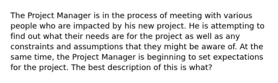 The Project Manager is in the process of meeting with various people who are impacted by his new project. He is attempting to find out what their needs are for the project as well as any constraints and assumptions that they might be aware of. At the same time, the Project Manager is beginning to set expectations for the project. The best description of this is what?