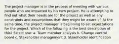 The project manager is in the process of meeting with various people who are impacted by his new project. He is attempting to find out what their needs are for the project as well as any constraints and assumptions that they might be aware of. At the same time, the project manager is beginning to set expectations for the project. Which of the following is the best description of this? Select one: a. Team member analysis b. Change control board c. Stakeholder management d. Stakeholder identification