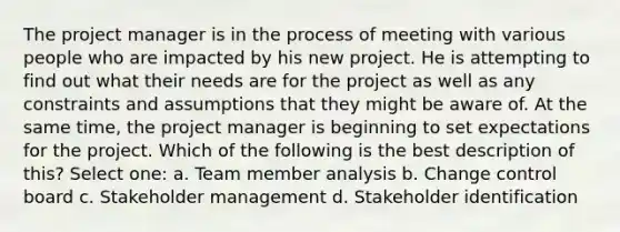 The project manager is in the process of meeting with various people who are impacted by his new project. He is attempting to find out what their needs are for the project as well as any constraints and assumptions that they might be aware of. At the same time, the project manager is beginning to set expectations for the project. Which of the following is the best description of this? Select one: a. Team member analysis b. Change control board c. Stakeholder management d. Stakeholder identification