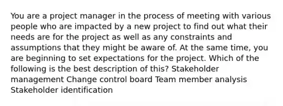 You are a project manager in the process of meeting with various people who are impacted by a new project to find out what their needs are for the project as well as any constraints and assumptions that they might be aware of. At the same time, you are beginning to set expectations for the project. Which of the following is the best description of this? Stakeholder management Change control board Team member analysis Stakeholder identification