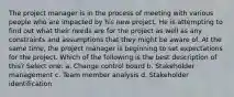 The project manager is in the process of meeting with various people who are impacted by his new project. He is attempting to find out what their needs are for the project as well as any constraints and assumptions that they might be aware of. At the same time, the project manager is beginning to set expectations for the project. Which of the following is the best description of this? Select one: a. Change control board b. Stakeholder management c. Team member analysis d. Stakeholder identification