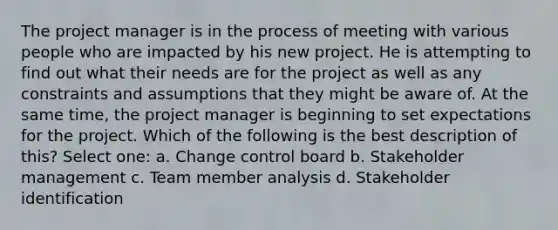 The project manager is in the process of meeting with various people who are impacted by his new project. He is attempting to find out what their needs are for the project as well as any constraints and assumptions that they might be aware of. At the same time, the project manager is beginning to set expectations for the project. Which of the following is the best description of this? Select one: a. Change control board b. Stakeholder management c. Team member analysis d. Stakeholder identification