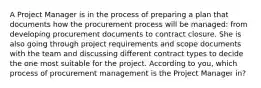 A Project Manager is in the process of preparing a plan that documents how the procurement process will be managed: from developing procurement documents to contract closure. She is also going through project requirements and scope documents with the team and discussing different contract types to decide the one most suitable for the project. According to you, which process of procurement management is the Project Manager in?