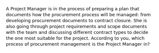 A Project Manager is in the process of preparing a plan that documents how the procurement process will be managed: from developing procurement documents to contract closure. She is also going through project requirements and scope documents with the team and discussing different contract types to decide the one most suitable for the project. According to you, which process of procurement management is the Project Manager in?