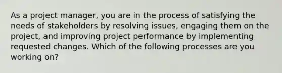 As a project manager, you are in the process of satisfying the needs of stakeholders by resolving issues, engaging them on the project, and improving project performance by implementing requested changes. Which of the following processes are you working on?