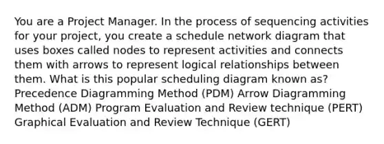 You are a Project Manager. In the process of sequencing activities for your project, you create a schedule network diagram that uses boxes called nodes to represent activities and connects them with arrows to represent logical relationships between them. What is this popular scheduling diagram known as? Precedence Diagramming Method (PDM) Arrow Diagramming Method (ADM) Program Evaluation and Review technique (PERT) Graphical Evaluation and Review Technique (GERT)