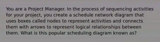 You are a Project Manager. In the process of sequencing activities for your project, you create a schedule <a href='https://www.questionai.com/knowledge/kev1N0a0V5-network-diagram' class='anchor-knowledge'>network diagram</a> that uses boxes called nodes to represent activities and connects them with arrows to represent logical relationships between them. What is this popular scheduling diagram known as?