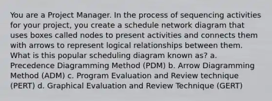 You are a Project Manager. In the process of sequencing activities for your project, you create a schedule network diagram that uses boxes called nodes to present activities and connects them with arrows to represent logical relationships between them. What is this popular scheduling diagram known as? a. Precedence Diagramming Method (PDM) b. Arrow Diagramming Method (ADM) c. Program Evaluation and Review technique (PERT) d. Graphical Evaluation and Review Technique (GERT)