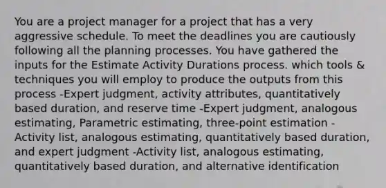 You are a project manager for a project that has a very aggressive schedule. To meet the deadlines you are cautiously following all the planning processes. You have gathered the inputs for the Estimate Activity Durations process. which tools & techniques you will employ to produce the outputs from this process -Expert judgment, activity attributes, quantitatively based duration, and reserve time -Expert judgment, analogous estimating, Parametric estimating, three-point estimation -Activity list, analogous estimating, quantitatively based duration, and expert judgment -Activity list, analogous estimating, quantitatively based duration, and alternative identification