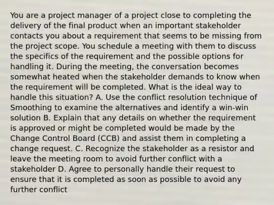 You are a project manager of a project close to completing the delivery of the final product when an important stakeholder contacts you about a requirement that seems to be missing from the project scope. You schedule a meeting with them to discuss the specifics of the requirement and the possible options for handling it. During the meeting, the conversation becomes somewhat heated when the stakeholder demands to know when the requirement will be completed. What is the ideal way to handle this situation? A. Use the conflict resolution technique of Smoothing to examine the alternatives and identify a win-win solution B. Explain that any details on whether the requirement is approved or might be completed would be made by the Change Control Board (CCB) and assist them in completing a change request. C. Recognize the stakeholder as a resistor and leave the meeting room to avoid further conflict with a stakeholder D. Agree to personally handle their request to ensure that it is completed as soon as possible to avoid any further conflict