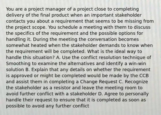 You are a project manager of a project close to completing delivery of the final product when an important stakeholder contacts you about a requirement that seems to be missing from the project scope. You schedule a meeting with them to discuss the specifics of the requirement and the possible options for handling it. During the meeting the conversation becomes somewhat heated when the stakeholder demands to know when the requirement will be completed. What is the ideal way to handle this situation? A. Use the conflict resolution technique of Smoothing to examine the alternatives and identify a win-win solution B. Explain that any details on whether the requirement is approved or might be completed would be made by the CCB and assist them in completing a Change Request C. Recognize the stakeholder as a resistor and leave the meeting room to avoid further conflict with a stakeholder D. Agree to personally handle their request to ensure that it is completed as soon as possible to avoid any further conflict