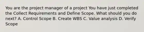 You are the project manager of a project You have just completed the Collect Requirements and Define Scope. What should you do next? A. Control Scope B. Create WBS C. Value analysis D. Verify Scope