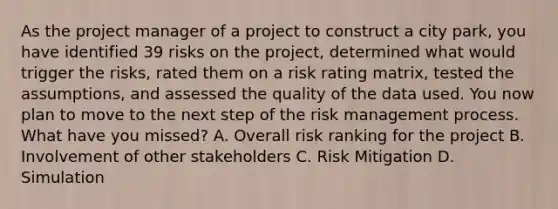 As the project manager of a project to construct a city park, you have identified 39 risks on the project, determined what would trigger the risks, rated them on a risk rating matrix, tested the assumptions, and assessed the quality of the data used. You now plan to move to the next step of the risk management process. What have you missed? A. Overall risk ranking for the project B. Involvement of other stakeholders C. Risk Mitigation D. Simulation