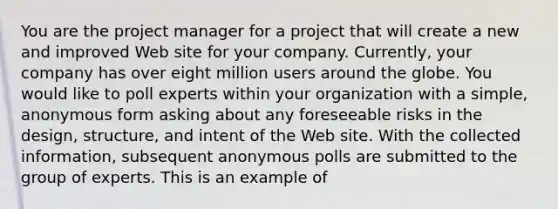 You are the project manager for a project that will create a new and improved Web site for your company. Currently, your company has over eight million users around the globe. You would like to poll experts within your organization with a simple, anonymous form asking about any foreseeable risks in the design, structure, and intent of the Web site. With the collected information, subsequent anonymous polls are submitted to the group of experts. This is an example of