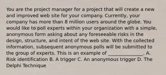 You are the project manager for a project that will create a new and improved web site for your company. Currently, your company has more than 8 million users around the globe. You would like to poll experts within your organization with a simple, anonymous form asking about any foreseeable risks in the design, structure, and intent of the web site. With the collected information, subsequent anonymous polls will be submitted to the group of experts. This is an example of _______________. A. Risk identification B. A trigger C. An anonymous trigger D. The Delphi Technique