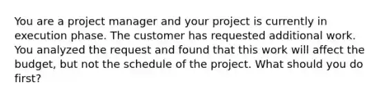 You are a project manager and your project is currently in execution phase. The customer has requested additional work. You analyzed the request and found that this work will affect the budget, but not the schedule of the project. What should you do first?